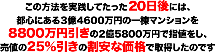 この方法を実践してたった２０日後には、 都心にある３億4600万円の一棟マンションを 8800万円引きの2億5800万円で指値をし、 売値の25％引きの割安な価格で取得したのです 