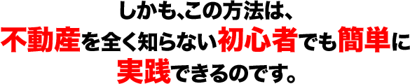 しかも、この方法は、 不動産を全く知らない初心者でも簡単に 実践できるのです。 