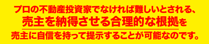 プロの不動産投資家でなければ難しいとされる、 売主を納得させる合理的な根拠を 売主に自信を持って提示することが可能なのです。  