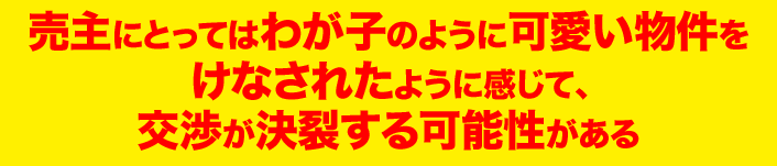 売主にとってはわが子のように可愛い物件を けなされたように感じて、 交渉が決裂する可能性がある 