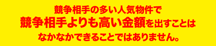 競争相手の多い人気物件で 競争相手よりも高い金額を出すことは なかなかできることではありません。 