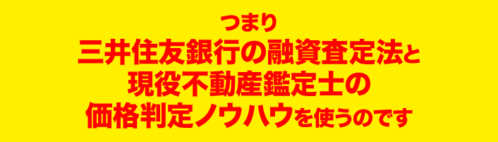 つまり 三井住友銀行の融資査定法と 現役不動産鑑定士の価格判定ノウハウを使うのです 