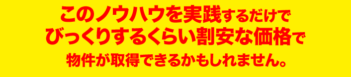 このノウハウを実践するだけで びっくりするくらい割安な価格で物件が取得できる かもしれません。 