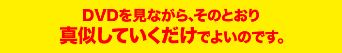 DVDを見ながら、そのとおり 真似していくだけでよいのです。 