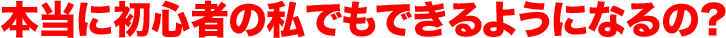 本当に初心者の私でもできるようになるの？ 