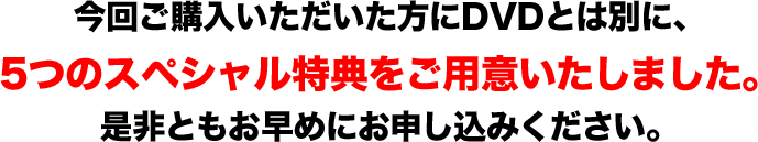 今回ご購入いただいた方にDVDとは別に、 ５つのスペシャル特典をご用意いたしました。 是非ともお早めにお申し込みください。  